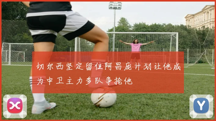 切尔西坚定留住阿昌庞计划让他成为中卫主力多队争抢他