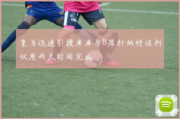皇马迅速引援库库与B席科纳特谈判仅用两天时间完成