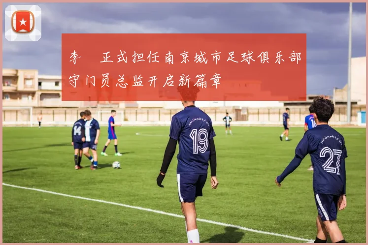李勣正式担任南京城市足球俱乐部守门员总监开启新篇章