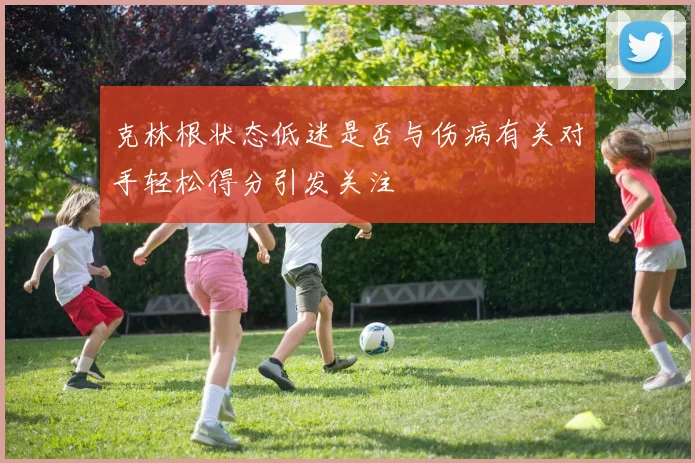 克林根状态低迷是否与伤病有关对手轻松得分引发关注