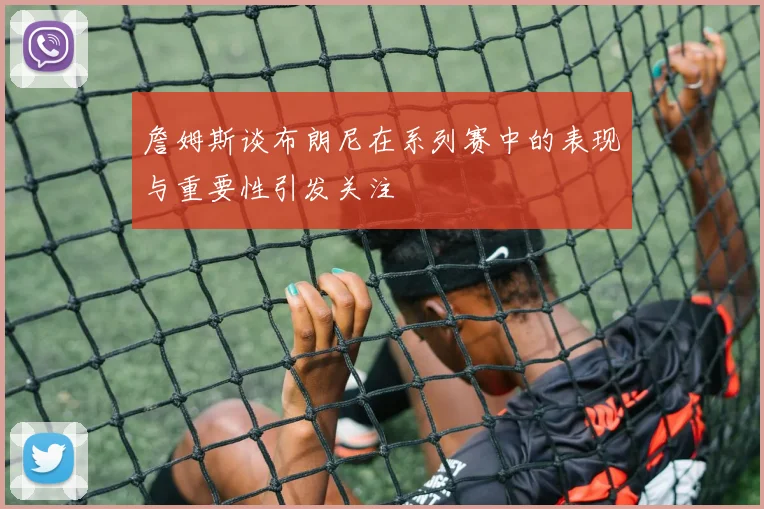 詹姆斯谈布朗尼在系列赛中的表现与重要性引发关注