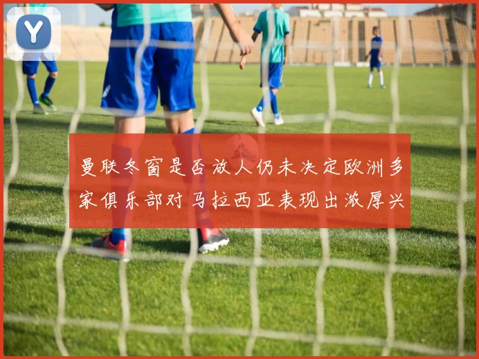 曼联冬窗是否放人仍未决定欧洲多家俱乐部对马拉西亚表现出浓厚兴趣
