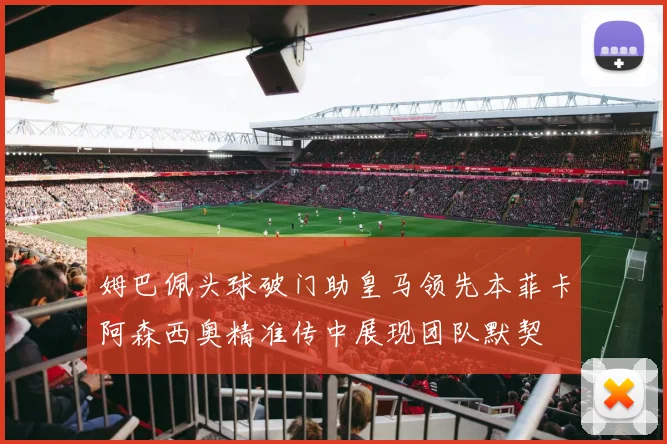 姆巴佩头球破门助皇马领先本菲卡阿森西奥精准传中展现团队默契