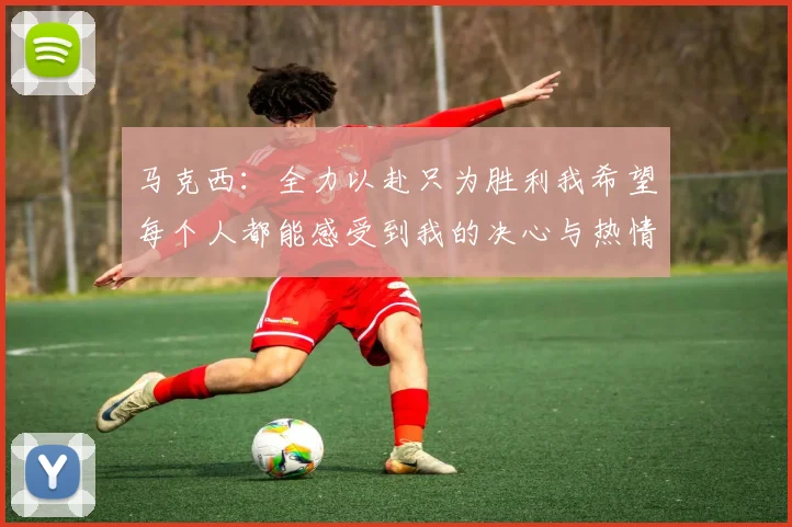 马克西：全力以赴只为胜利我希望每个人都能感受到我的决心与热情
