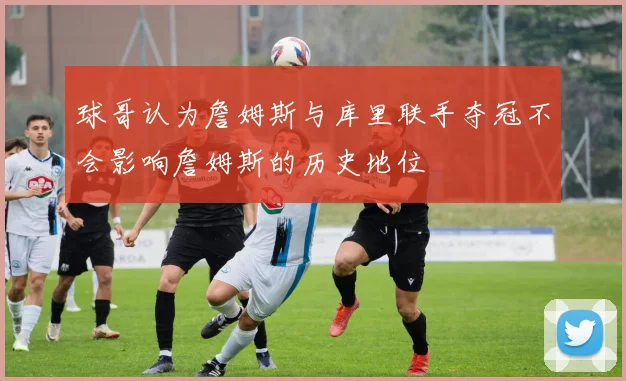 球哥认为詹姆斯与库里联手夺冠不会影响詹姆斯的历史地位