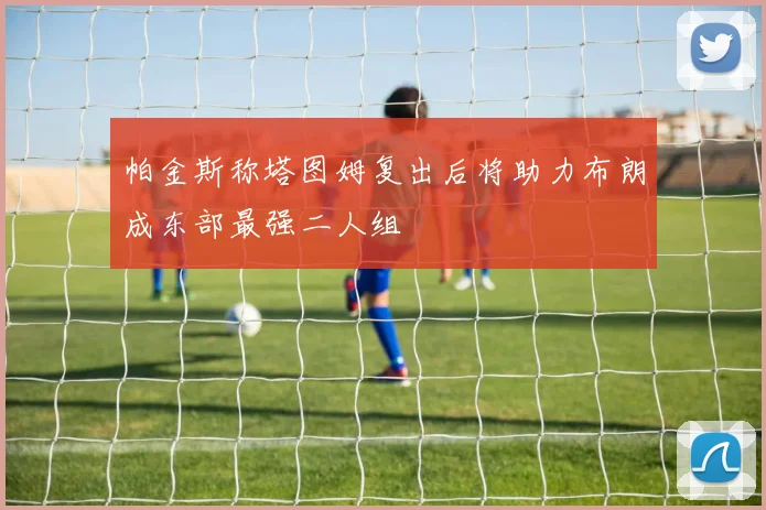 帕金斯称塔图姆复出后将助力布朗成东部最强二人组