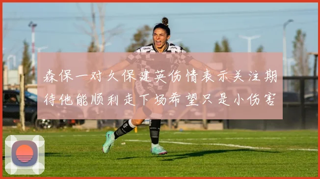 森保一对久保建英伤情表示关注期待他能顺利走下场希望只是小伤害