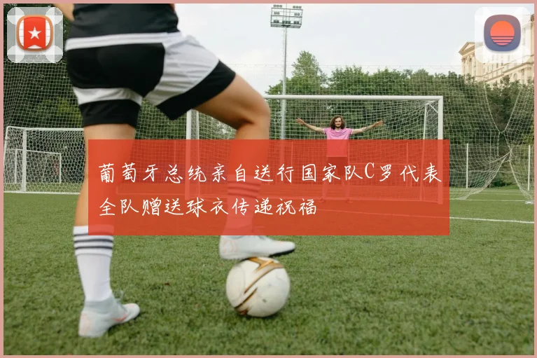 葡萄牙总统亲自送行国家队C罗代表全队赠送球衣传递祝福