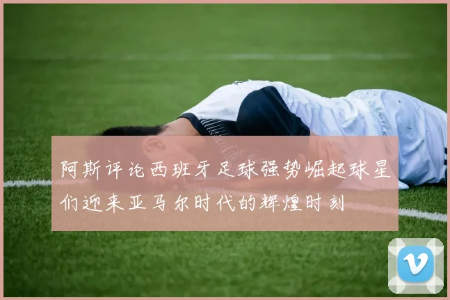 阿斯评论西班牙足球强势崛起球星们迎来亚马尔时代的辉煌时刻