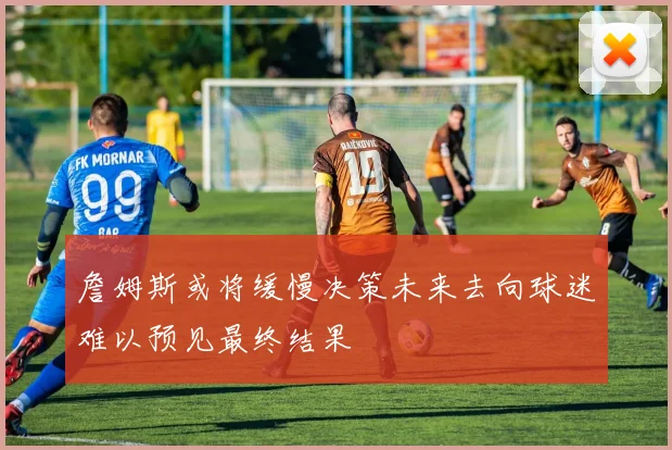 詹姆斯或将缓慢决策未来去向球迷难以预见最终结果