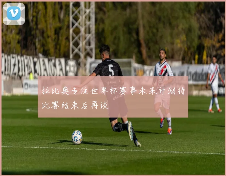 拉比奥专注世界杯赛事未来计划待比赛结束后再谈