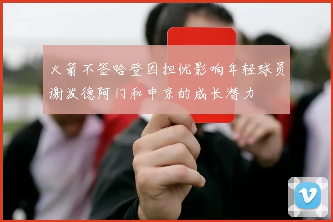 火箭不签哈登因担忧影响年轻球员谢泼德阿门和申京的成长潜力