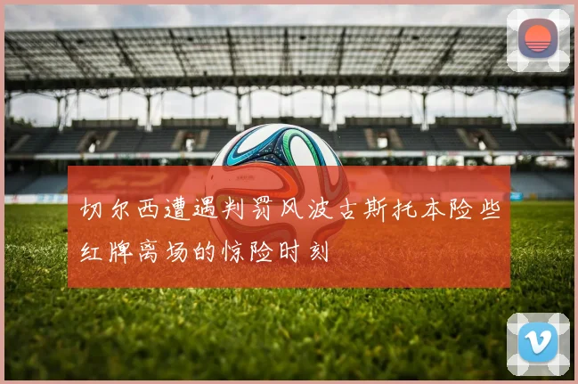 切尔西遭遇判罚风波古斯托本险些红牌离场的惊险时刻