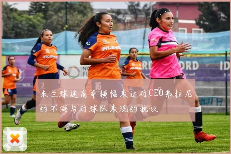 米兰球迷高举横幅表达对CEO弗拉尼的不满与对球队表现的抗议