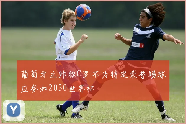 葡萄牙主帅称C罗不为特定荣誉踢球应参加2030世界杯