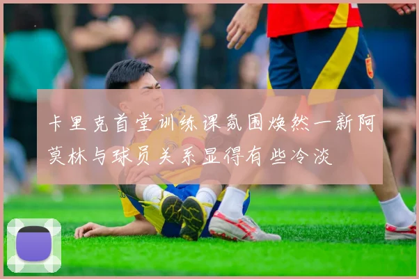 卡里克首堂训练课氛围焕然一新阿莫林与球员关系显得有些冷淡