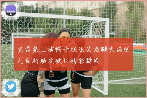 克雷桑上演帽子戏法吴启鹏失误送礼瓦科助攻破门精彩瞬间