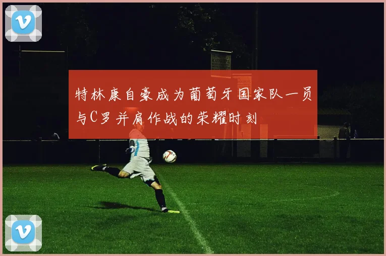 特林康自豪成为葡萄牙国家队一员与C罗并肩作战的荣耀时刻
