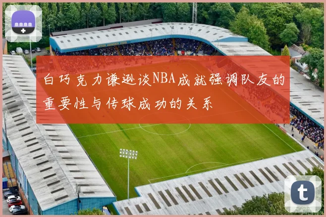 白巧克力谦逊谈NBA成就强调队友的重要性与传球成功的关系