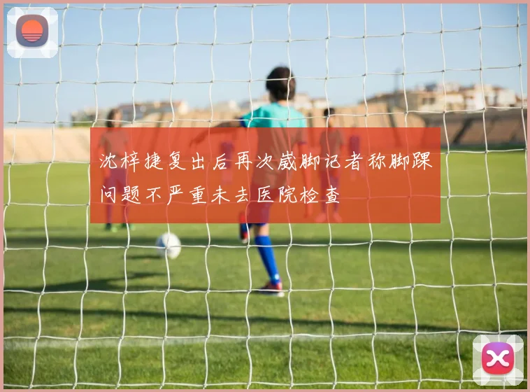 沈梓捷复出后再次崴脚记者称脚踝问题不严重未去医院检查